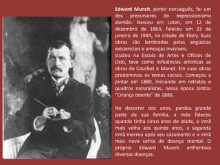 Edward Munch, pintor norueguês, foi um 
dos precursores do expressionismo 
alemão. Nasceu em Loten, em 12 de 
dezembro de 1863, faleceu em 23 de 
janeiro de 1944, na cidade de Ekely. Suas 
obras são lembradas pelas angústias 
existenciais e ameaças invisíveis. 
studou na Escola de Artes e Ofícios de 
Oslo, teve como influências artísticas as 
obras de Courbet e Manet. Em suas obras 
predominou os temas sociais. Começou a 
pintar em 1880, iniciando em retratos e 
quadros naturalistas, nessa época pintou 
“Criança doente” de 1886. 
No decorrer dos anos, perdeu grande 
parte de sua família, a mãe faleceu 
quando tinha cinco anos de idade, a irmã 
mais velha aos quinze anos, a segunda 
irmã morreu após seu casamento e a irmã 
mais nova sofria de doença mental. O 
próprio Edward Munch enfrentava 
diversas doenças. 
 