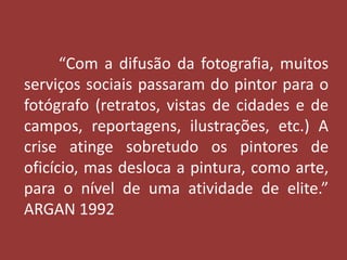 “Com a difusão da fotografia, muitos 
serviços sociais passaram do pintor para o 
fotógrafo (retratos, vistas de cidades e de 
campos, reportagens, ilustrações, etc.) A 
crise atinge sobretudo os pintores de 
oficício, mas desloca a pintura, como arte, 
para o nível de uma atividade de elite.” 
ARGAN 1992 
 