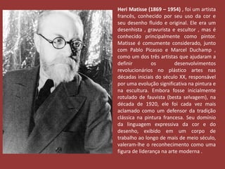 Heri Matisse (1869 – 1954) , foi um artista 
francês, conhecido por seu uso da cor e 
seu desenho fluido e original. Ele era um 
desenhista , gravurista e escultor , mas é 
conhecido principalmente como pintor. 
Matisse é comumente considerado, junto 
com Pablo Picasso e Marcel Duchamp , 
como um dos três artistas que ajudaram a 
definir os desenvolvimentos 
revolucionários no plástico artes nas 
décadas iniciais do século XX, responsável 
por uma evolução significativa na pintura e 
na escultura. Embora fosse inicialmente 
rotulado de fauvista (besta selvagem), na 
década de 1920, ele foi cada vez mais 
aclamado como um defensor da tradição 
clássica na pintura francesa. Seu domínio 
da linguagem expressiva da cor e do 
desenho, exibido em um corpo de 
trabalho ao longo de mais de meio século, 
valeram-lhe o reconhecimento como uma 
figura de liderança na arte moderna . 
 
