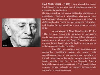 Emil Nolde (1867 - 1956) , seu verdadeiro nome 
Emil Hansen, foi um dos mais importantes pintores 
expressionistas alemães. 
Os seus quadros, tal como pretendia, chocavam o 
espectador, devido à vivacidade das cores, que 
contrastavam abusivamente umas com as outras, à 
deformação dos rostos das personagens retratadas, 
à distorção das perspectivas e ao excessivo uso de 
tinta. 
A sua viagem à Nova Guiné, entre 1913 e 
1914 fez com todos este aspectos se avivassem 
ainda mais nas suas obras. Sempre influenciado por 
pintores como Vincent van Gogh, Edvard Munch ou 
mesmo James Ensor, durante todo o seu percurso 
artístico pouco mudou de estilo. 
Em 1941, os nazistas, que imperavam na 
Alemanha, proibiram Nolde de pintar, pois 
consideravam que a sua pintura era mundana e 
imoral, podendo incitar certas revoltas. Anos mais 
tarde, depois com fim da da Segunda Guerra 
Mundial e com a queda dos nazis, Emil Nolde voltou 
a pintar, tendo realizado um número incontável de 
aquarelas e pequenos óleos. 
 
