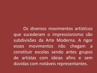 Os diversos movimentos artísticos 
que sucederam o impressionismo são 
subdivisões da Arte Moderna. A rigor 
esses movimentos não chegam a 
constituir escolas sendo antes grupos 
de artistas com ideias afins e sem 
dúvidas com notáveis representantes. 
 