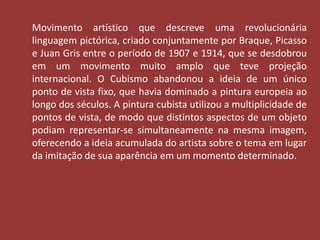 Movimento artístico que descreve uma revolucionária 
linguagem pictórica, criado conjuntamente por Braque, Picasso 
e Juan Gris entre o período de 1907 e 1914, que se desdobrou 
em um movimento muito amplo que teve projeção 
internacional. O Cubismo abandonou a ideia de um único 
ponto de vista fixo, que havia dominado a pintura europeia ao 
longo dos séculos. A pintura cubista utilizou a multiplicidade de 
pontos de vista, de modo que distintos aspectos de um objeto 
podiam representar-se simultaneamente na mesma imagem, 
oferecendo a ideia acumulada do artista sobre o tema em lugar 
da imitação de sua aparência em um momento determinado. 
 