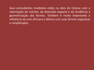 Seus precedentes imediatos estão na obra de Cézane com a 
valorização do volume, da distorção espacial e da tendência a 
geometrização das formas. Também é muito importante a 
influência da arte africana e ibérica com suas formas angulosas 
e simplificadas. 
 