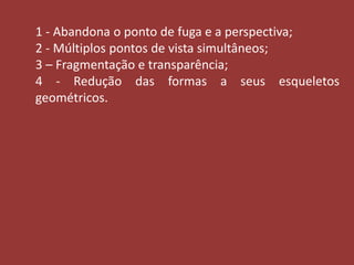 1 - Abandona o ponto de fuga e a perspectiva; 
2 - Múltiplos pontos de vista simultâneos; 
3 – Fragmentação e transparência; 
4 - Redução das formas a seus esqueletos 
geométricos. 
 