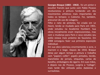 Georges Braque (1883 - 1963) , foi um pintor e 
escultor francês que junto com Pablo Picasso 
revolucionou a pintura fundando um dos 
movimentos artísticos mais importantes de 
todos os tempos: o Cubismo. Foi, também, 
precursor do uso de colagens. 
Filho e neto de pintores, foi criado em Le 
Havre, tendo se mudado para Paris em 1901, 
onde estudou na Academie Humbert. Sua 
obras inicialmente eram impressionistas, mas 
com a mudança para Paris e seus estudos seu 
estilo estava mais próximo do fauvismo. Em 
1908 conseguiu fazer sua primeira exposição 
individual. 
Em sua obra valorizou enormemente o ocre, o 
marrom e o bege. Depois de 1910, Braque 
deixa por algum tempo a pintura e trabalha 
com “papiers collés”: papéis pintados, tecido, 
manchetes de jornais, etiquetas, cartas de 
baralho, embalagens de cigarro. Em suas mãos, 
e depois nas de Picasso, surgiria a “collage”, 
mais tarde tão utilizada pelos dadaístas e 
surrealistas. 
 