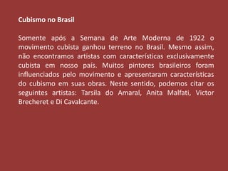 Cubismo no Brasil 
Somente após a Semana de Arte Moderna de 1922 o 
movimento cubista ganhou terreno no Brasil. Mesmo assim, 
não encontramos artistas com características exclusivamente 
cubista em nosso país. Muitos pintores brasileiros foram 
influenciados pelo movimento e apresentaram características 
do cubismo em suas obras. Neste sentido, podemos citar os 
seguintes artistas: Tarsila do Amaral, Anita Malfati, Victor 
Brecheret e Di Cavalcante. 
 