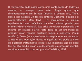 O movimento Dada nasce como uma contestação de todos os 
valores, a começar pela arte. Surge quase que 
simultaneamente em Zurique (artistas e poetas: Arp, Tazra, 
Ball) e nos Estados Unidos (os pintores Duchamp, Picabia e o 
pintor-fotógrafo Man Ray) . O movimento se alastra 
rapidamente como influência da crise cultural gerada pela 
Primeira Guerra Mundial. Essa crise de valores é percebida até 
mesmo em relação à arte; “esta deixa de ser um modo de 
produzir valor, repudia qualquer lógica, é nonsense ("sem 
sentido“), faz-se (se e quando se faz) segundo as leis do acaso. 
Já não é uma operação técnica e linguística; ela pode se valer 
de qualquer instrumento, retirar seus materiais seja de onde 
for. De não produz valor; ela documenta um processo mental, 
considerado estático por ser gratuito.” ARGAN, 1992 
 
