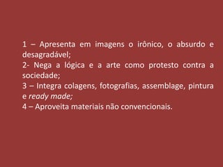 1 – Apresenta em imagens o irônico, o absurdo e 
desagradável; 
2- Nega a lógica e a arte como protesto contra a 
sociedade; 
3 – Integra colagens, fotografias, assemblage, pintura 
e ready made; 
4 – Aproveita materiais não convencionais. 
 