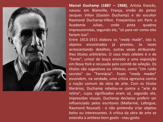 Marcel Duchamp (1887 – 1968), Artista francês, 
nasceu em Blainville, França, irmão do pintor 
Jacques Villon (Gastón Duchamp) e do escultor 
Raymond Duchamp-Villon. Freqüentou em Paris a 
Academie Julian, onde pinta quadros 
impressionistas, segundo ele, "só para ver como eles 
faziam isso". 
Entre 1913-1915 elabora os "ready made", isto é, 
objetos encontrados já prontos, às vezes 
acrescentando detalhes, outras vezes atribuindo-lhes 
títulos arbitrários. O caso mais célebre é o de 
"Fonte", urinol de louça enviado a uma exposição 
em Nova York e recusado pelo comitê de seleção. Os 
títulos são sugestivos ou irônicos, como "Um ruído 
secreto" ou "Farmácia". Esses "ready mades" 
escondem, na verdade, uma crítica agressiva contra 
a noção comum de obra de arte. Com os títulos 
literários, Duchamp rebelou-se contra a "arte da 
retina", cujos significados eram só, segundo ele, 
impressões visuais. Duchamp declarou preferir ser 
influenciado pelos escritores (Mallarmé, Laforgue, 
Raymond Roussel) - e não pretendia criar objetos 
belos ou interessantes. A crítica da obra de arte se 
estendia à antítese bom gosto - mau gosto. 
 