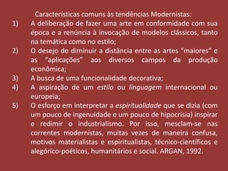 Características comuns às tendências Modernistas: 
1) A deliberação de fazer uma arte em conformidade com sua 
época e a renúncia à invocação de modelos clássicos, tanto 
na temática como no estilo; 
2) O desejo de diminuir a distância entre as artes “maiores” e 
as “aplicações” aos diversos campos da produção 
econômica; 
3) A busca de uma funcionalidade decorativa; 
4) A aspiração de um estilo ou linguagem internacional ou 
europeia; 
5) O esforço em interpretar a espiritualidade que se dizia (com 
um pouco de ingenuidade e um pouco de hipocrisia) inspirar 
e redimir o industrialismo. Por isso, mesclam-se nas 
correntes modernistas, muitas vezes de maneira confusa, 
motivos materialistas e espiritualistas, técnico-científicos e 
alegórico-poéticos, humanitários e social. ARGAN, 1992. 
 