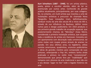 Kurt Schwitters (1887 - 1948), foi um artista plástico, 
poeta, pintor e escultor alemão, além de ter se 
aventurado por outras artes. Conhecido do grande 
público atualmente, principalmente, por suas colagens, 
foi, no entanto, um multi-artista que inventou a arte de 
instalações artísticas e precursor da chamada Nova 
Tipografia. Suas inovações iriam, definitivamente, 
conduzir muito da arte dos século XX e início do XXI e, 
através de sua influência na Bauhaus, definir novos 
rumos para o design publicitário. Em 1923 produziu o 
seu primeiro grande trabalho de ocupação espacial, que 
posteriormente chamou de "Merzbau" (Casa Merz), 
considerada a primeira instalação artística, que ocupava 
toda a residência do artista em Hannover. Consistia em 
um apartamento com decoração nada convencional, tal 
como malas com roupas presas através de arames na 
parede. Em seus últimos anos, na Inglaterra, utiliza 
revistas americanas, quadrinhos, anúncios publicitários 
e obras de grandes mestres para composição de suas 
pinturas, antecipando a Pop Art, embora tenha ainda 
praticado a pintura no estilo mais "convencional", 
demonstrando que jamais fora por "inabilidade" que 
rompera com cânones da arte tradicional e que não era 
o seu desejo "jogar no lixo" todo o legado histórico da 
arte 
 