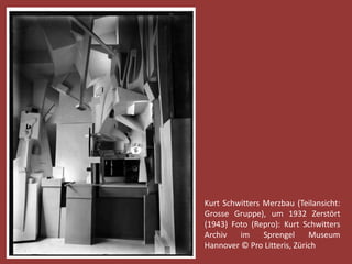 Kurt Schwitters Merzbau (Teilansicht: 
Grosse Gruppe), um 1932 Zerstört 
(1943) Foto (Repro): Kurt Schwitters 
Archiv im Sprengel Museum 
Hannover © Pro Litteris, Zürich 
 