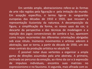 Em sentido amplo, abstracionismo refere-se às formas 
de arte não regidas pela figuração e pela imitação do mundo. 
Em acepção específica, o termo liga-se às vanguardas 
europeias das décadas de 1910 e 1920, que recusam a 
representação ilusionista da natureza. A decomposição da 
figura, a simplificação da forma, os novos usos da cor, o 
descarte da perspectiva e das técnicas de modelagem e a 
rejeição dos jogos convencionais de sombra e luz, aparecem 
como traços recorrentes das diferentes orientações abrigadas 
sob esse rótulo. Inúmeros movimentos e artistas aderem à 
abstração, que se torna, a partir da década de 1930, um dos 
eixos centrais da produção artística no século XX. 
É possível notar duas vertentes a organizar a ampla 
gama de direções assumidas pela arte abstrata. A primeira, 
inclinada ao percurso da emoção, ao ritmo da cor e à expressão 
de impulsos individuais, encontra suas matrizes no 
expressionismo e no fauvismo. A segunda, mais afinada com os 
 