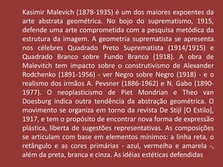Kasimir Malevich (1878-1935) é um dos maiores expoentes da 
arte abstrata geométrica. No bojo do suprematismo, 1915, 
defende uma arte comprometida com a pesquisa metódica da 
estrutura da imagem. A geometria suprematista se apresenta 
nos célebres Quadrado Preto Suprematista (1914/1915) e 
Quadrado Branco sobre Fundo Branco (1918). A obra de 
Malevitch tem impacto sobre o construtivismo de Alexander 
Rodchenko (1891-1956) - ver Negro sobre Negro (1918) - e o 
realismo dos irmãos A. Pevsner (1886-1962) e N. Gabo (1890- 
1977). O neoplasticismo de Piet Mondrian e Theo van 
Doesburg indica outra tendência da abstração geométrica. O 
movimento se organiza em torno da revista De Stijl [O Estilo], 
1917, e tem o propósito de encontrar nova forma de expressão 
plástica, liberta de sugestões representativas. As composições 
se articulam com base em elementos mínimos: a linha reta, o 
retângulo e as cores primárias - azul, vermelha e amarela -, 
além da preta, branca e cinza. As idéias estéticas defendidas 
 