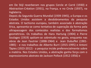 em De Stijl reverberam nos grupos Cercle et Carré (1930) e 
Abstraction-Création (1931), na França, e no Circle (1937), na 
Inglaterra. 
Depois da Segunda Guerra Mundial (1939-1945), a Europa e os 
Estados Unidos assistem a desdobramentos da pesquisa 
abstrata. O tachismo europeu, também associado à abstração 
lírica, apresenta-se como tentativa de superação da forma pela 
ultrapassagem dos conteúdos realistas e dos formalismos 
geométricos. Os trabalhos de Hans Hartung (1904) e Pierre 
Soulages (1919) apóiam-se sobretudo no gesto, enquanto nas 
obras de Jean Fautrier (1898-1964) e Jean Dubuffet (1901- 
1985) - e nos trabalhos de Alberto Burri (1915-1995) e Antoni 
Tàpies (1923-2012) - a pesquisa incide preferencialmente sobre 
a matéria. Nos Estados Unidos, a abstração ganha força com o 
expressionismo abstrato de Jackson Pollock (1912-1956) e 
 