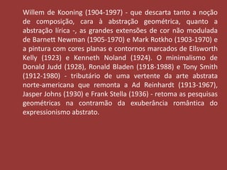 Willem de Kooning (1904-1997) - que descarta tanto a noção 
de composição, cara à abstração geométrica, quanto a 
abstração lírica -, as grandes extensões de cor não modulada 
de Barnett Newman (1905-1970) e Mark Rotkho (1903-1970) e 
a pintura com cores planas e contornos marcados de Ellsworth 
Kelly (1923) e Kenneth Noland (1924). O minimalismo de 
Donald Judd (1928), Ronald Bladen (1918-1988) e Tony Smith 
(1912-1980) - tributário de uma vertente da arte abstrata 
norte-americana que remonta a Ad Reinhardt (1913-1967), 
Jasper Johns (1930) e Frank Stella (1936) - retoma as pesquisas 
geométricas na contramão da exuberância romântica do 
expressionismo abstrato. 
 