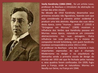 Vasily Kandinsky (1866-1944) , foi um artista russo, 
professor da Bauhaus e introdutor da abstração no 
campo das artes visuais. 
Na década de 1910 Kandinsky desenvolve seus 
primeiros estudos não figurativos, fazendo com que 
seja considerado o primeiro pintor ocidental a 
produzir uma tela abstrata. Algumas das suas obras 
desta época, como "murnau - Jardim 1" (1910) e 
"Grüngasse em Murnau" (1909) mostram a 
influência dos Verões que Kandinsky passava em 
Murnau nessa época, notando-se um crescente 
abstraccionismo nas suas paisagens. Outra 
influência nas suas pinturas foi a música do 
compositor Arnold Schönberg, com quem Kandinsky 
manteve correspondência entre 1911 e 1914. 
oi professor na Bauhaus uma das maiores e mais 
importantes expressões do que é chamado 
Modernismo no design e na arquitetura da 
Alemanha sendo a primeira escola de design do 
mundo até 1933 até que foi fechada pelos nazistas 
e, seus quadros foram confiscados. Em 1939, fugiu 
para a França, onde se naturalizou. Morreu em 
Neuilly-sur-Seine, na França em 1944. 
 