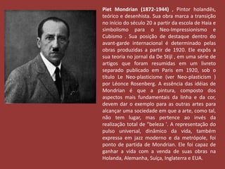 Piet Mondrian (1872-1944) , Pintor holandês, 
teórico e desenhista. Sua obra marca a transição 
no início do século 20 a partir da escola de Haia e 
simbolismo para o Neo-Impressionismo e 
Cubismo . Sua posição de destaque dentro do 
avant-garde internacional é determinado pelas 
obras produzidas a partir de 1920. Ele expôs a 
sua teoria no jornal da De Stijl , em uma série de 
artigos que foram resumidas em um livreto 
separado publicado em Paris em 1920, sob o 
título Le Neo-plasticisme (ver Neo-plasticism ) 
por Léonce Rosenberg. A essência das idéias de 
Mondrian é que a pintura, composto dos 
aspectos mais fundamentais da linha e da cor, 
devem dar o exemplo para as outras artes para 
alcançar uma sociedade em que a arte, como tal, 
não tem lugar, mas pertence ao invés da 
realização total de "beleza '. A representação do 
pulso universal, dinâmico da vida, também 
expressa em jazz moderno e da metrópole, foi 
ponto de partida de Mondrian. Ele foi capaz de 
ganhar a vida com a venda de suas obras na 
Holanda, Alemanha, Suíça, Inglaterra e EUA. 
 