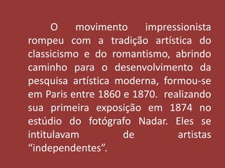 O movimento impressionista 
rompeu com a tradição artística do 
classicismo e do romantismo, abrindo 
caminho para o desenvolvimento da 
pesquisa artística moderna, formou-se 
em Paris entre 1860 e 1870. realizando 
sua primeira exposição em 1874 no 
estúdio do fotógrafo Nadar. Eles se 
intitulavam de artistas 
“independentes”. 
 
