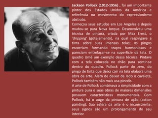Jackson Pollock (1912-1956) , foi um importante 
pintor dos Estados Unidos da América e 
referência no movimento do expressionismo 
abstrato. 
Começou seus estudos em Los Angeles e depois 
mudou-se para Nova Iorque. Desenvolveu uma 
técnica de pintura, criada por Max Ernst, o 
'dripping' (gotejamento), na qual respingava a 
tinta sobre suas imensas telas; os pingos 
escorriam formando traços harmoniosos e 
pareciam entrelaçar-se na superfície da tela. O 
quadro Umé um exemplo dessa técnica. Pintava 
com a tela colocada no chão para sentir-se 
dentro do quadro. Pollock parte do zero, do 
pingo de tinta que deixa cair na tela elabora uma 
obra de arte. Além de deixar de lado o cavalete, 
Pollock também não mais usa pincéis. 
A arte de Pollock combinava a simplicidade com a 
pintura pura e suas obras de maiores dimensões 
possuem características monumentais. Com 
Pollock, há o auge da pintura de ação (action 
painting). Sua esfera da arte é o inconsciente: 
seus signos são um prolongamento do seu 
interior. 
 