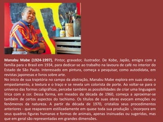 Manabu Mabe (1924-1997), Pintor, gravador, ilustrador. De Kobe, Japão, emigra com a 
família para o Brasil em 1934, para dedicar-se ao trabalho na lavoura de café no interior do 
Estado de São Paulo. Interessado em pintura, começa a pesquisar, como autodidata, em 
revistas japonesas e livros sobre arte. 
No início de sua trajetória no campo da abstração, Manabu Mabe explora em suas obras o 
empastamento, a textura e o traço e se revela um colorista de porte. Ao voltar-se para o 
universo das formas caligráficas, percebe também as possibilidades de criar uma linguagem 
lírica com a cor. Dessa forma, em meados da década de 1960, começa a aproximar-se 
também de certos aspectos do tachismo. Os títulos de suas obras evocam emoções ou 
fenômenos da natureza. A partir da década de 1970, cristaliza seus procedimentos 
anteriores - que reaparecem estilizadamente em quase toda sua produção -, incorpora em 
seus quadros figuras humanas e formas de animais, apenas insinuadas ou sugeridas, mas 
que em geral são representadas em grandes dimensões. 
 