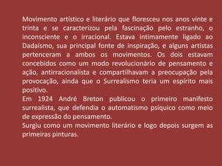 Movimento artístico e literário que floresceu nos anos vinte e 
trinta e se caracterizou pela fascinação pelo estranho, o 
inconsciente e o irracional. Estava intimamente ligado ao 
Dadaísmo, sua principal fonte de inspiração, e alguns artistas 
pertenceram a ambos os movimentos. Os dois estavam 
concebidos como um modo revolucionário de pensamento e 
ação, antirracionalista e compartilhavam a preocupação pela 
provocação, ainda que o Surrealismo teria um espírito mais 
positivo. 
Em 1924 André Breton publicou o primeiro manifesto 
surrealista, que defendia o automatismo psíquico como meio 
de expressão do pensamento. 
Surgiu como um movimento literário e logo depois surgem as 
primeiras pinturas. 
 