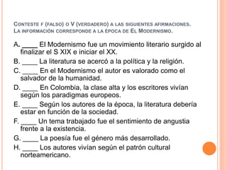 CONTESTE F (FALSO) O V (VERDADERO) A LAS SIGUIENTES AFIRMACIONES. 
LA INFORMACIÓN CORRESPONDE A LA ÉPOCA DE EL MODERNISMO. 
A. ____ El Modernismo fue un movimiento literario surgido al 
finalizar el S XIX e iniciar el XX. 
B. ____ La literatura se acercó a la política y la religión. 
C. ____ En el Modernismo el autor es valorado como el 
salvador de la humanidad. 
D. ____ En Colombia, la clase alta y los escritores vivían 
según los paradigmas europeos. 
E. ____ Según los autores de la época, la literatura debería 
estar en función de la sociedad. 
F. ____ Un tema trabajado fue el sentimiento de angustia 
frente a la existencia. 
G. ____ La poesía fue el género más desarrollado. 
H. ____ Los autores vivían según el patrón cultural 
norteamericano. 
 