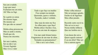 Sou um evadido. 
Logo que nasci 
Fecharam-me em mim, 
Ah! Mas eu fugi. 
Se a gente se cansa 
Do mesmo lugar, 
Do mesmo ser 
Por que não se cansar? 
Minha alma procura-me 
Mas eu ando a monte, 
Oxalá que ela 
Nunca me encontre. 
Ser um é cadeia, 
Ser eu não é ser. 
Viverei fugindo 
Mas vivo a valer 
Tudo o que faço ou medito 
Fica sempre na metade. 
Querendo, quero o infinito. 
Fazendo, nada é verdade. 
Que nojo de mim me fica 
Ao olhar para o que faço! 
Minha alma é lúcida e rica, 
E eu sou um mar de sargaço- 
Um mar onde bóiam lentos 
Fragmentos de um mar de além… 
Vontades ou pensamentos? 
Não o sei e sei-o bem. 
Pobrevelhamúsica! 
Nãoseiporqueagrado, 
Enche-sedelágrimas 
Meuolharparado. 
Recordooutroouvir-te. 
Nãoseiseteouvi 
Nessaminhainfância 
Quemelembraemti. 
Comânsiatãoraiva 
Queroaqueleoutrora! 
Eeuerafeliz?Nãosei: 
Fui-ooutroraagora.  