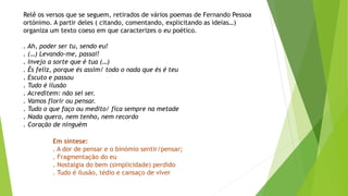 Relê os versos que se seguem, retirados de vários poemas de Fernando Pessoa ortónimo. A partir deles ( citando, comentando, explicitando as ideias…) organiza um texto coeso em que caracterizes o eu poético. 
. Ah, poder ser tu, sendo eu! 
. (…) Levando-me, passai! 
. Invejo a sorte que é tua (…) 
. És feliz, porque és assim/ todo o nada que és é teu 
. Escuto e passou 
. Tudo é ilusão 
. Acreditem: não sei ser. 
. Vamos florir ou pensar. 
. Tudo o que faço ou medito/ fica sempre na metade 
. Nada quero, nem tenho, nem recordo 
. Coração de ninguém 
Em síntese: 
. A dor de pensar e o binómio sentir/pensar; 
. Fragmentação do eu 
. Nostalgia do bem (simplicidade) perdido 
. Tudo é ilusão, tédio e cansaço de viver  