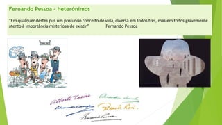 Fernando Pessoa –heterónimos 
“Em qualquer destes pus um profundo conceito de vida, diversa em todos três, mas em todos gravemente atento à importância misteriosa de existir” Fernando Pessoa  