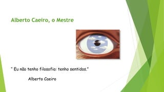 Alberto Caeiro, o Mestre 
“ Eu não tenho filosofia: tenho sentidos.” 
Alberto Caeiro  