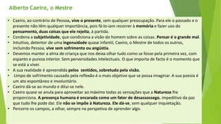Alberto Caeiro, o Mestre 
•Caeiro, ao contrário de Pessoa, vive o presente, sem qualquer preocupação. Para ele o passado e o presente não têm qualquer importância, pois fá-lo-iam recorrer à memóriae fazer uso do pensamento, duas coisas que ele rejeita, à partida. 
•Condena a subjetividade, que condiciona a visão do homem sobre as coisas. Pensar é o grande mal. 
•Intuitivo, detentor de uma ingenuidadequase infantil, Caeiro, o Mestre de todos os outros, incluindo Pessoa, vive sem sofrimento ou angústia. 
•Devemos manter a alma de criança que nos deixa olhar tudo como se fosse pela primeira vez, com espanto e pureza interior. Sem perversidades intelectuais. O que importa de facto é o momento que se está a viver. 
•A sua realidade é apreendida pelos sentidos, sobretudo pela visão. 
•Limpo de sofrimento causado pela reflexão é o mais objetivo que se possa imaginar. A sua poesia é um ato espontâneo e involuntário. 
•Caeiro dá-se ao mundo e dilui-se nele. 
•Caeiro quase se anula para aproveitar ao máximo todas as sensações que a Naturezalhe proporciona. A presença humana é encarada como um fator de desassossego, impeditivo da paz que tudo lhe pode dar. Ele não se impõe à Natureza. Ele dá-se, sem qualquer inquietação. 
•Percorre os campos, a olhar, sempre na perspetiva de aprender algo.  