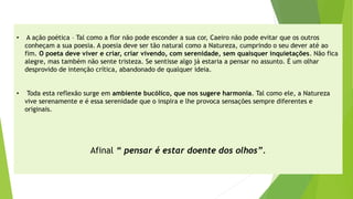 •A ação poética –Tal como a flor não pode esconder a sua cor, Caeiro não pode evitar que os outros conheçam a sua poesia. A poesia deve ser tão natural como a Natureza, cumprindo o seu dever até ao fim. O poeta deve viver e criar, criar vivendo, com serenidade, sem quaisquer inquietações. Não fica alegre, mas também não sente tristeza. Se sentisse algo já estaria a pensar no assunto. É um olhar desprovido de intenção crítica, abandonado de qualquer ideia. 
•Toda esta reflexão surge em ambiente bucólico, que nos sugere harmonia. Tal como ele, a Natureza vive serenamente e é essa serenidade que o inspira e lhe provoca sensações sempre diferentes e originais. 
Afinal “ pensar é estar doente dos olhos”.  
