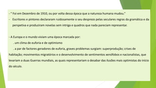 -“FoiemDezembrode1910,ouporvoltadessaépocaqueanaturezahumanamudou.” 
-Escritoresepintoresdeclararamruidosamenteoseudesprezopelassecularesregrasdagramáticaedaperspetivaeproduziramnovelassemintrigaequadrosquenadapareciamrepresentar. 
-A Europa e o mundo viviam uma época marcada por: 
. um clima de euforia e de optimismo 
. a par de factoresgeradores de euforia, graves problemas surgiam: superprodução; crises de habitação; movimentos migratórios e o desenvolvimento de sentimentos xenófobos e nacionalistas, que levariam a duas Guerras mundiais, as quais representariam o desabar das ilusões mais optimistasdo início do século.  