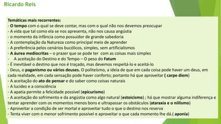 Temáticas mais recorrentes: 
-O tempo com o qual se deve contar, mas com o qual não nos devemos preocupar 
-A vida que tal como ela se nos apresenta, não nos causa angústia 
-o momento da infância como possuidor de grande sabedoria 
-A contemplação da Natureza como principal meio de aprender 
-A preferência pelos cenários bucólicos, simples, sem artificialismos 
-A áurea mediocritas–o prazer que se pode ter com as coisas mais simples 
-A aceitação do Destino e do Tempo –O peso do Fatum 
-É inevitável o destino que nos é traçado, mas devemos respeitá-lo e aceitá-lo 
-Deus, o paganismo ou vários deuses. O politeísmo, a ideia de que em cada coisa pode haver um deus, em cada realidade, em cada sensação pode haver conforto; portanto há que aproveitar ( carpe diem) 
-A aceitação do ato de pensar e do saber como coisas naturais 
-A lucidez e a consciência 
-A apatia permite a felicidade possível (epicurismo) 
-A aceitação do sofrimento e da angústia como algo natural (estoicismo) ; há que mostrar alguma indiferença e tentar aprender com os momentos menos bons e ultrapassar os obstáculos (ataraxia e o niilismo) 
-Aproveitar a condição de ser mortal e aproveitar tudo o que o destino nos reserva 
-Tenta viver com o menor sofrimento possível e aproveitar o que cada momento lhe dá.( aponia) 
Ricardo Reis  