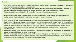 Epicurismo 
•o epicurismo -como o estoicismo-subordina a teoria à pratica, a ciência à moral, para garantir ao homem o bem supremo, a serenidade, a paz, a apatia. 
•É tarefa do conhecimento do mundo libertar o homem dos grandes temores que ele tem a respeito da sua vida, da morte, do além-túmulo, de Deus e fazer com que ele actuede conformidade. 
•Todo o nosso conhecimento deriva da sensação,é uma complicação de sensações 
•No mundo o homem, sem providência divina, sem alma imortal, deve adaptar-se para viver como melhor puder. Nisto estão toda a sabedoria, a virtude, a moral epicuristas. 
• 
•O fim supremo da vida é o prazersensível; critério único de moralidade é o sentimento. O único bem é o prazer,como o único mal é a dor; nenhum prazer deve ser recusado, a não ser por causa de consequências dolorosas, e nenhum sofrimento deve ser aceite, a não ser em vista de um prazer, ou de nenhum sofrimento menor. No epicurismo não se trata, portanto, do prazer imediato, como é desejado pelo homem vulgar; trata-se do prazer imediato, refletido, avaliado pela razão, escolhido prudentemente, sabiamente, filosoficamente. 
•verdadeiro prazernão é positivo, mas negativo, consistindo na ausência do sofrimento, na quietude, na apatia, na insensibilidade, no sono, e na morte. 
•Não sofrer no corpo, satisfazendo suas necessidades essenciais, para estar tranquilo; não ser perturbado no espírito, renunciando a todos os desejos possíveis, visto ser o desejo inimigo do sossego: eis as condições fundamentais da felicidade, que é precisamente liberdade e paz.  