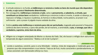 Estoicismo 
A virtude estoica é, no fundo, a indiferençae a renúncia a todos os bens do mundo que não dependem de nós, e cujo curso é fatalmente determinado. 
Por conseguinte, indiferença e renúncia a tudo, salvo e pensamento, a sabedoria, a virtude, que constituem os únicos bensverdadeiros: indiferença e renúncia à vida e à morte, à saúde e à doença, ao repouso e à fadiga, à riqueza e à pobreza, às honras e à obscuridade, numa palavra, ao prazer e ao sofrimento -pois o prazer é julgado insana vaidade da alma. 
Estóicopratica esta indiferença e renúncia para não ser perturbado,magoado pela possível e frequente carência dos bens terrenos, e para não perder, de tal maneira, a serenidade, a paz, o sossego, que são o verdadeiro, supremo, único bem da alma. 
Afligem-noaimagemantecipadadaMorteeadurezadoFado.Daí,elebuscarorefúgiodumepicurismotemperadodealgumestoicismo:"Abdicaesêreidetipróprio". 
Lúcidoecauteloso,constrói,parasiurnafelicidade-relativa,mistaderesignaçãoemoderadogozodosprazeresquenãocomprometamasuainterior.Trata-sedefruir,muitoconscienteeponderadamente,ascoisasacessíveissemdemasiadoesforçoourisco.  
