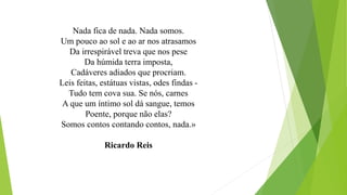 Nada fica de nada. Nada somos. Um pouco ao sol e ao ar nos atrasamosDa irrespirável treva que nos peseDa húmida terra imposta, Cadáveres adiados que procriam. 
Leis feitas, estátuas vistas, odes findas - Tudo tem cova sua. Se nós, carnesA que um íntimo sol dá sangue, temosPoente, porque não elas? Somos contos contando contos, nada.» 
Ricardo Reis  