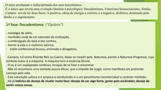 1ª fase: Decadentismo(“Opiário”) 
-nostalgia de além, 
-morbidez snobde um saturado da civilização, 
-a embriaguêsdo ópio e dos sonhos, 
-horror à vida e o realismo satírico, 
-estilo confessional brusco, amimado e divagativo, 
. Campos, tal como Ricardo Reis ou Caeiro, deixa-se invadir pela Natureza, porém a Natureza-Progresso, cujo símbolo maior é a máquina. A máquina tem a essência Divina. 
. O eu é um inadaptado confesso, incapaz de se fixar e encontrar. 
. Não só reconhece uma vontade pouco eficaz, que o impede de reagir, como manifesta um profundo cansaço pela vida. 
. Esta saturação sufoca-o e ampara-o conduzindo-o a um pessimismo incontornável e carácter mórbido. 
. Há já indícios do desejo de mudar nesta fase: desejo de ser algo forte; gosto pelo escândalo; desejo de sentir coisas novas. 
. O mais arrebatado e indisciplinado dos seus heterónimos. 
. É o único que revela uma evolução literária e psicológica: Decadentismo, Futurismo/Sensacionismo, Abulia; 
.Campos revela ter duas faces: A positiva, cheia de energia e euforia; e a negativa, disfórica, dominada pela abulia e o esgotamento.  