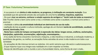 2ª fase: Futurismo/ Sensacionismo 
. A sua poesia é um cântico à vida moderna, ao progresso, à civilização em constante mutação. Essa sociedade que ele apreende através das sensações de uma forma emotiva, impulsiva, explosiva. 
. Ele quer viver ao extremo, conhecer o estado supremo da vertigem e.” Sentir tudo de todas as maneiras”,( Ode Triunfal ) Sente o bem como sente o mal, o mórbido como sente o saudável, o normal como sente o anormal. 
-vitalidade e defesa da emotividade individual em detrimento do uso da razão. 
-exaltação da luta ao poder e cultura instituída; apologia de um Homem isento de sensibilidade, saudável, amoral, dominador, livre. 
. Nesta fase o estilo de Campos corresponde à expressão das ideias: longos versos, anáforas, exclamações, interjeições, apóstrofes, enumerações, adjetivação, onomatopeias… 
. O eu exalta de forma crescente e torrencial a máquina, a vida mecânica e industrial, a civilização moderna, o quotidiano das gentes, ou melhor, as sensações fortes extraídas do amor à vida moderna em toda a sua variedade. 
. As sensações de tão intensas tornam-se violentas. Um sentir extremo que não exclui o sadomasoquismo. 
. O que importa é que o eu integre esta realidade em si sem respeitar os limites. 
. Desejo de identificação com o mundo e com a humanidade inteira, como forma de viver o todo..  