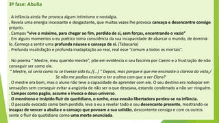 3ª fase: Abulia 
. A infância ainda lhe provoca algum intimismo e nostalgia. 
. Revela uma energia incessante e desgastante, que muitas vezes lhe provoca cansaço e desencontro consigo próprio. 
. Campos “vive o máximo, para chegar ao fim, perdido de si, sem forças, encontrando o vazio” 
. Em alguns momentos o eu poético toma consciência da sua incapacidade de abarcar o mundo, de dominá- lo. Começa a sentir uma profunda náusea e cansaço de si.(Tabacaria) 
. Profunda insatisfação e profunda inadaptação ao real, real esse “comum a todos os mortais”. 
. No poema “ Mestre, meu querido mestre”, põe em evidência o seu fascínio por Caeiro e a frustração de não conseguir ser como ele. 
“ Mestre, só seria como tu se tivesse sido tu./(…) “ Depois, mas porque é que me ensinaste a clareza da vista,/ 
Se não me podias ensinar a ter a alma com que a ver Clara? 
. O mestre era bom, mas o aluno não teve a capacidade de aprender com ele. O seu destino era rodopiar em sensações sem conseguir evitar a angústia de não ser o que desejava, estando condenado a não ser ninguém. 
. Campos como pagão, assume e invoca o deus-universo. 
. O monótono e insípido fluir do quotidiano, o sonho, essa evasão libertadora perdeu-se na infância. 
. O passado evocado como bem perdido, leva o eu a revelar todo o seu desencanto presente, mostrando-se incapaz de vencer a abulia e o cansaço que povoam a sua solidão, descontente consigo e com os outros sente o fluir do quotidiano como uma morte anunciada.  