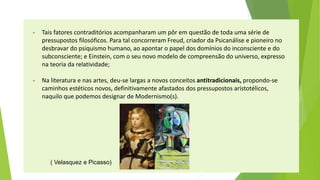 -Tais fatores contraditórios acompanharam um pôr em questão de toda uma série de pressupostos filosóficos. Para tal concorreram Freud, criador da Psicanálise e pioneiro no desbravar do psiquismo humano, ao apontar o papel dos domínios do inconsciente e do subconsciente; e Einstein, com o seu novo modelo de compreensão do universo, expresso na teoria da relatividade; 
-Na literatura e nas artes, deu-se largas a novos conceitos antitradicionais,propondo-se caminhos estéticos novos, definitivamente afastados dos pressupostos aristotélicos, naquilo que podemos designar de Modernismo(s). 
( Velasquez e Picasso)  