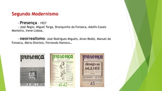 Segundo Modernismo 
-Presença-1927 
-José Regio, Miguel Torga, Branquinho da Fonseca, Adolfo Casais Monteiro, Irene Lisboa, 
-neorrealismo: José Rodrigues Miguéis, Alves Redol, Manuel da Fonseca, Mário Dionísio, Fernando Namora…  