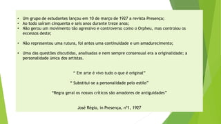 •Um grupo de estudantes lançou em 10 de março de 1927 a revista Presença; 
•Ao todo saíram cinquenta e seis anos durante treze anos; 
•Não gerou um movimento tão agressivo e controverso como o Orpheu, mas controlou os excessos deste; 
•Não representou uma rutura, foi antes uma continuidade e um amadurecimento; 
•Uma das questões discutidas, analisadas e nem sempre consensual era a originalidade; a personalidade única dos artistas. 
“ Em arte é vivo tudo o que é original” 
“ Substitui-se a personalidade pelo estilo” 
“Regra geral os nossos críticos são amadores de antiguidades” 
José Régio, in Presença, nº1, 1927  