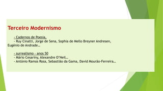 Terceiro Modernismo-Cadernos de Poesia, 
-Ruy Cinatti, Jorge de Sena, Sophia de Mello Breyner Andresen, 
Eugénio de Andrade… -surrealismo –anos 50 
-Mário Cesariny, Alexandre O’Neil… 
-António Ramos Rosa, Sebastião da Gama, David Mourão-Ferreira…  
