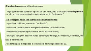 OModernismoencaraaliteraturacomo 
“linguagemqueseconstituiapartirdeumvazio,pelatransposiçãooufingimento–enãojácomoexpressãodiretadasvivênciasdoEudoAutor.” 
Taisconceçõesnovassãoexpressasdediversosmodos: 
.agressãoepolémica,sarcasmo,“escândalo”; 
.exercícioecelebraçãodasenergiasindividuais(WaltWhitman) 
.sondaroinconsciente(maistardelevaráaosurrealismo) 
.entregaàvertigemdassensações,celebraçãodaforça,damáquina,dacidade,daraçaedavirilidade 
.tendênciaparaadispersãoeconsciênciadamultiplicidadedoEu.  