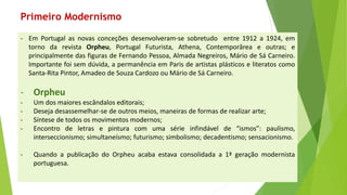 -EmPortugalasnovasconceçõesdesenvolveram-sesobretudoentre1912a1924,emtornodarevistaOrpheu,PortugalFuturista,Athena,Contemporâreaeoutras;eprincipalmentedasfigurasdeFernandoPessoa,AlmadaNegreiros,MáriodeSáCarneiro. Importantefoisemdúvida,apermanênciaemParisdeartistasplásticoseliteratoscomoSanta-RitaPintor,AmadeodeSouzaCardozoouMáriodeSáCarneiro. 
-Orpheu 
-Umdosmaioresescândaloseditorais; 
-Desejadesassemelhar-sedeoutrosmeios,maneirasdeformasderealizararte; 
-Síntesedetodososmovimentosmodernos; 
-Encontrodeletrasepinturacomumasérieinfindávelde“ismos”:paulismo, interseccionismo;simultaneísmo;futurismo;simbolismo;decadentismo;sensacionismo. 
-QuandoapublicaçãodoOrpheuacabaestavaconsolidadaa1ªgeraçãomodernistaportuguesa. 
Primeiro Modernismo  