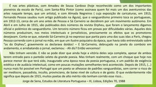 Énasartesplásticas,comAmadeudeSousaCardoso(hojereconhecidocomoumdosimportantespioneirosdaescoladeParis),comSanta-RitaPintor(comoassinavaquemfoimaisumdosaventureirosdasartesnaqueletempo,queumartista),ecomAlmadaNegreiros(cujaexposiçãodecaricaturas,em1913, FernandoPessoasaudounumartigopublicadonaÁguia),queovanguardismoprimeirotocaosportugueses, em1912-13,cercadeumanoantesdePessoaeSáCarneirosedecidiremporummovimentoautónomo.EmAbrileemJulhode1915,sãopublicadosdoisnúmerosdarevistaOrpheu,queforamolançamentodigamosoficialepolémicodovanguardismo.Umterceironúmeroficouemprovaspordificuldadesvárias.Aquelesdoisnúmerosproduziram,nosmeiosintelectuaisejornalísticos,precisamenteosefeitosqueospromotoresdesejavam.Conta-seque,estandoSá-CarneirojánoexpressoquepartiaparaumadassuasidasaParis,chegouPessoacorrendocomojornalnamão,emqueumilustrepsiquiatradaépoca,quehaviasidoentrevistadosobre“osdoOrpheu”,gravementeosdeclaravadoidos!–ESá-Carneiro,debruçadonajaneladocomboioemandamento,earrebatandoojornal,exclamou:-Ahdiz?Entãovencemos! 
Nãotinhamvencido.Enãosepodedizerqueaindahojeavitóriadelessejacompleta,apesardeambosterementradoparaopanteãoseletodagrandepoesia.Mastinhamrealmente,comumchoquequehojenosparecemenordoqueterásido,inauguradoumaépocanovadapoesiaportuguesa,eumpadrãodeexigênciaestéticaedeaudáciaintelectual,comoempoucasmutaçõessemelhantesteráacontecido.Depoisde1915,(…) nuncamaisfoipossívelemPortugalqueumpoetasealheassedepadrõesvanguardistas,semcorreroriscodesermedíocre,passadista,inculto,provinciano,debaixoníveldeculturaedegosto.Oqueevidentementenãosignificaquedepoisde1915,muitospoetasdealtoméritonãotenhamcorridoesserisco… 
Jorge de Sena, Estudos de Literatura Portuguesa –III, Lisboa, Edições 70, 1988  