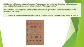Júlio Dantas publicou um artigo na Ilustração Portuguesa em que criticava a demasiada publicidade que deste modo se fazia ao Orpheu, num artigo intitulado “ Poetas paranóicos”; 
Este texto teve como resposta o grande texto que insultava e agredia toda a intelectualidade lisboeta “Manifesto anti Dantas”. 
-A forma de reagir dos modernistas em relação à ‘pasmaceira’ da cultura era o escândalo, o choque  