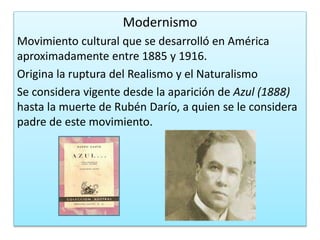 Modernismo
Movimiento cultural que se desarrolló en América
aproximadamente entre 1885 y 1916.
Origina la ruptura del Realismo y el Naturalismo
Se considera vigente desde la aparición de Azul (1888)
hasta la muerte de Rubén Darío, a quien se le considera
padre de este movimiento.
 
